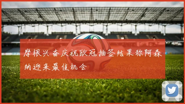 摩根兴奋庆祝欧冠抽签结果称阿森纳迎来最佳机会