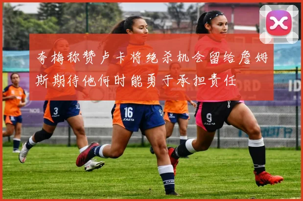 夸梅称赞卢卡将绝杀机会留给詹姆斯期待他何时能勇于承担责任