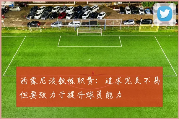西蒙尼谈教练职责：追求完美不易但要致力于提升球员能力