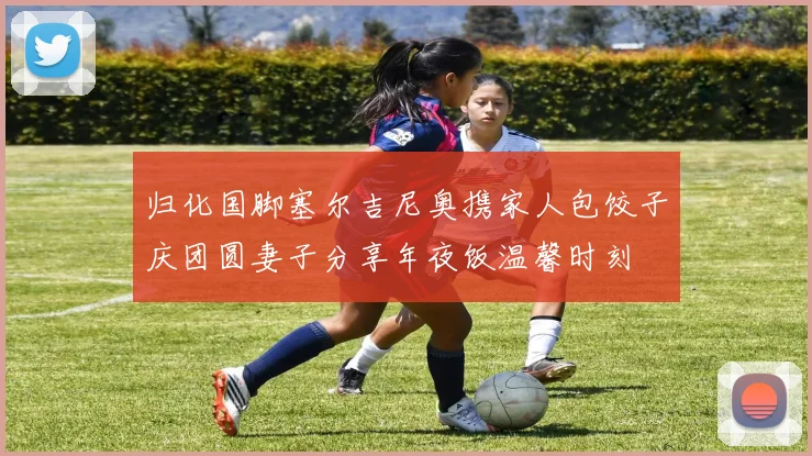 归化国脚塞尔吉尼奥携家人包饺子庆团圆妻子分享年夜饭温馨时刻