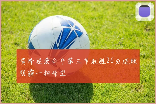 黄蜂逆袭公牛第三节狂胜26分连败阴霾一扫而空