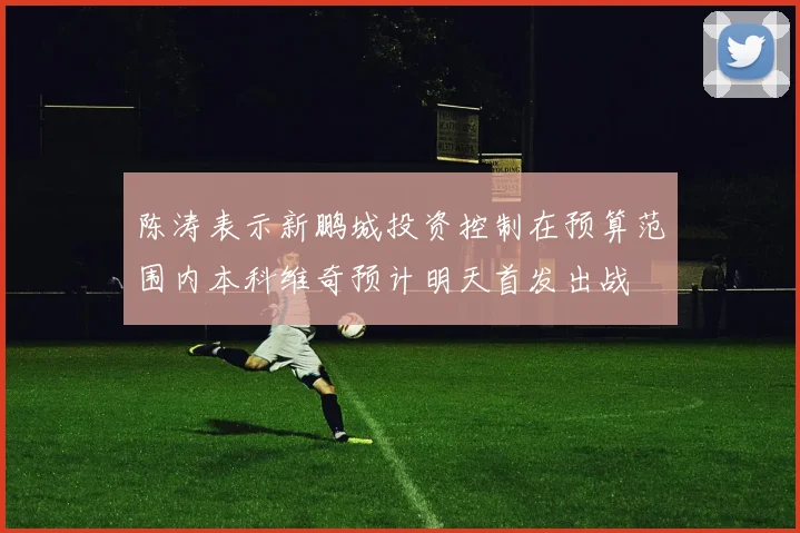 陈涛表示新鹏城投资控制在预算范围内本科维奇预计明天首发出战