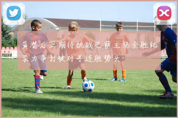 黄潜后卫期待挑战巴萨主场全胜纪录力争打破对手连胜势头