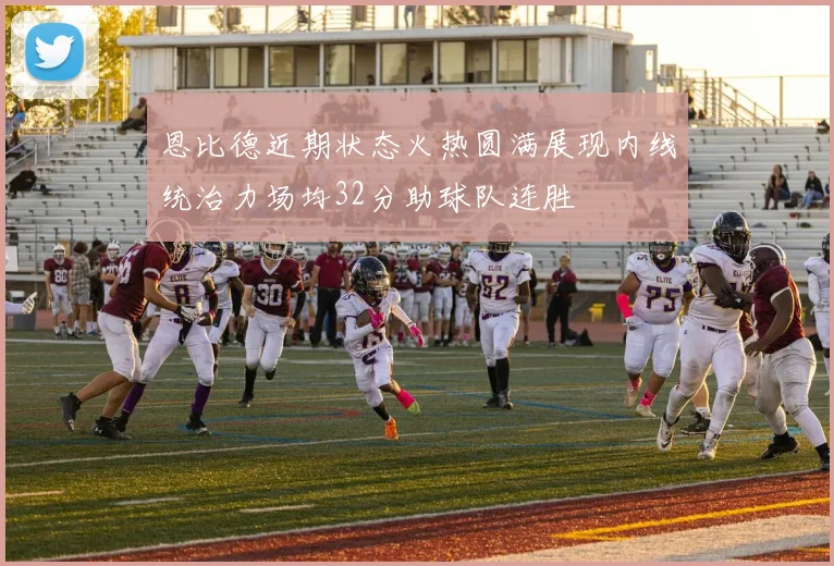 恩比德近期状态火热圆满展现内线统治力场均32分助球队连胜