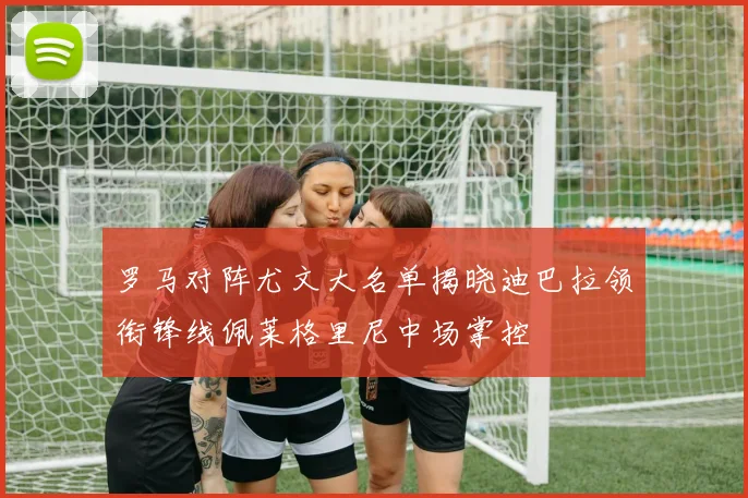 罗马对阵尤文大名单揭晓迪巴拉领衔锋线佩莱格里尼中场掌控