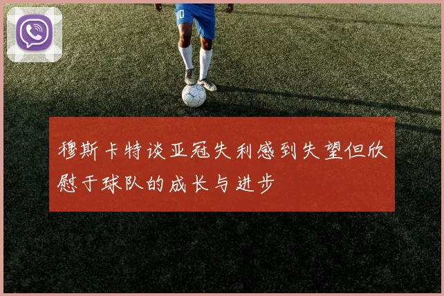 穆斯卡特谈亚冠失利感到失望但欣慰于球队的成长与进步
