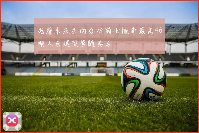 老詹未来去向分析骑士概率最高46湖人或退役紧随其后