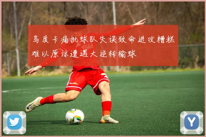 乌度卡痛批球队失误致命进攻糟糕难以原谅遭遇大逆转输球