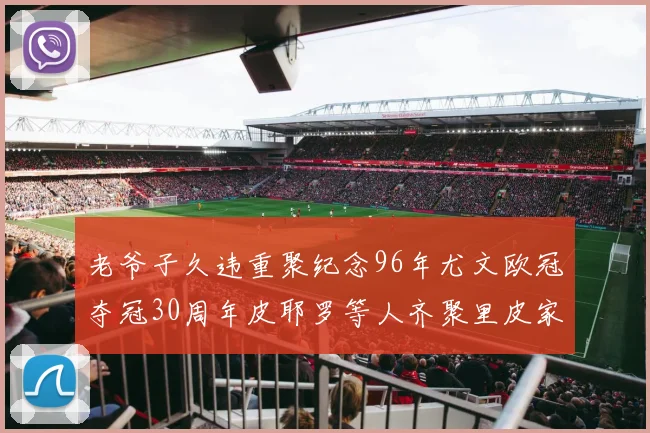 老爷子久违重聚纪念96年尤文欧冠夺冠30周年皮耶罗等人齐聚里皮家