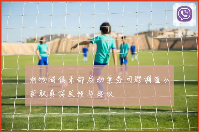 利物浦俱乐部启动票务问题调查以获取真实反馈与建议
