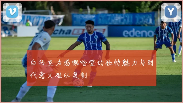 白巧克力感慨哈登的独特魅力与时代意义难以复制