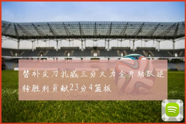 替补尖刀扎威三分火力全开助队逆转胜利贡献23分4篮板