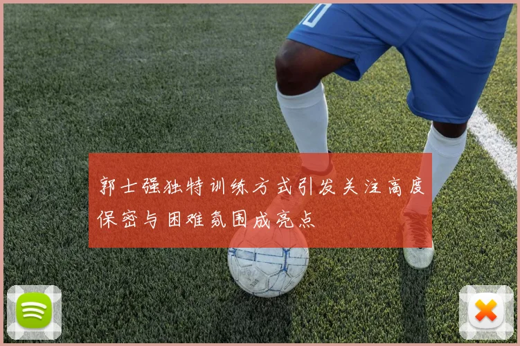 郭士强独特训练方式引发关注高度保密与困难氛围成亮点