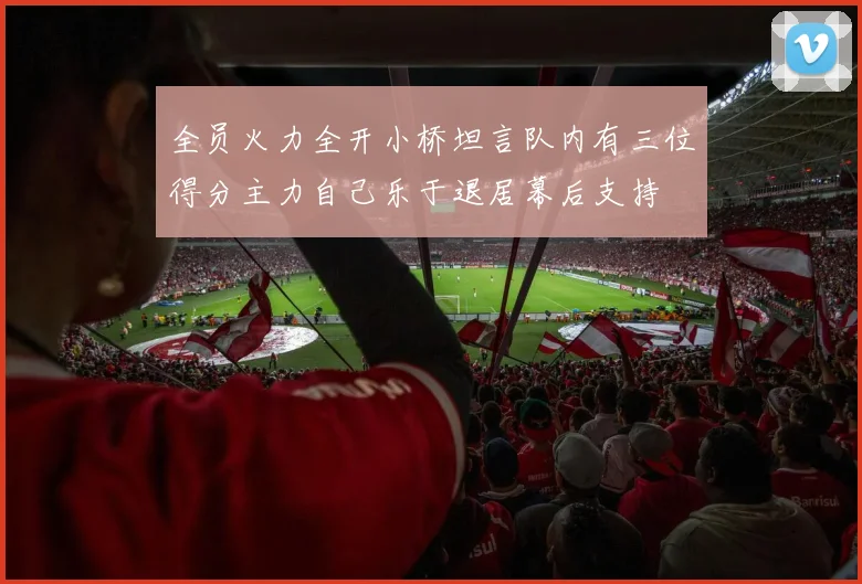 全员火力全开小桥坦言队内有三位得分主力自己乐于退居幕后支持